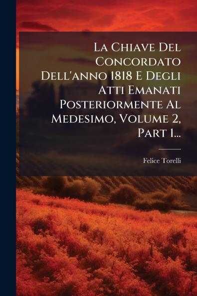 La Chiave Del Concordato Dell'anno 1818 E Degli Atti Emanati Posteriormente Al Medesimo Volume 2 Part 1...