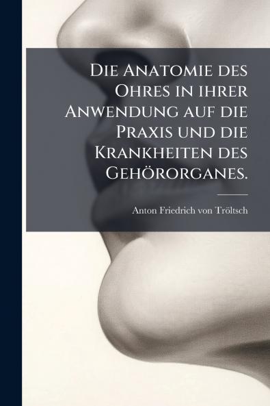 Die Anatomie des Ohres in ihrer Anwendung auf die Praxis und die Krankheiten des GehÃ¶rorganes.