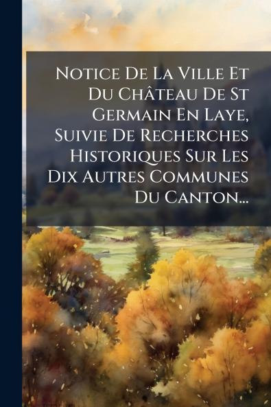 Notice De La Ville Et Du ChÃ¢teau De St Germain En Laye Suivie De Recherches Historiques Sur Les Dix Autres Communes Du Canton...