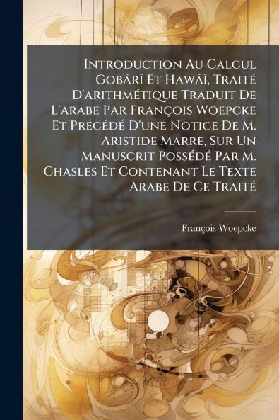 Introduction Au Calcul GobÃ¢rÃ® Et HawÃ¢Ã® TraitÃ© D'arithmÃ©tique Traduit De L'arabe Par FranÃ§ois Woepcke Et PrÃ©cÃ©dÃ© D'une Notice De M. Aristide Marre Sur Un Manuscrit PossÃ©dÃ© Par M. Chasles Et Contenant Le Texte Arabe De Ce TraitÃ©