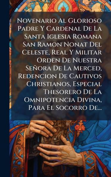 Novenario Al Glorioso Padre Y Cardenal De La Santa Iglesia Romana San Ramon Nonat Del Celeste Real Y Militar Orden De Nuestra SeÃ±ora De La Merced Redencion De Cautivos Christianos Especial Thesorero De La Omnipotencia Divina Para El Socorro De...