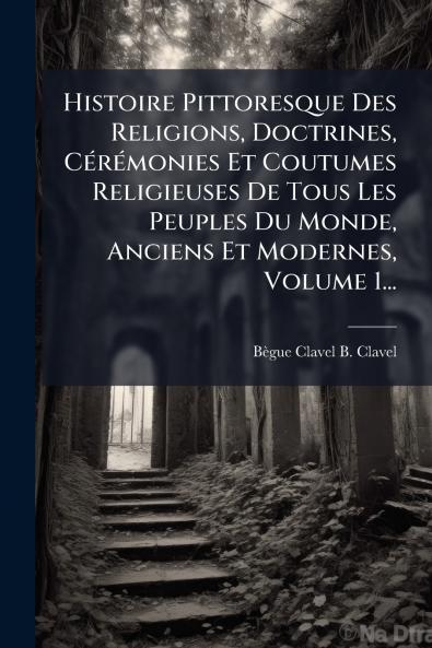 Histoire Pittoresque Des Religions Doctrines CÃ©rÃ©monies Et Coutumes Religieuses De Tous Les Peuples Du Monde Anciens Et Modernes Volume 1...