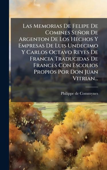 Las Memorias De Felipe De Comines SeÃ±or De Argenton De Los Hechos Y Empresas De Luis Undecimo Y Carlos Octavo Reyes De Francia Traducidas De Frances Con Escolios Propios Por Don Juan Vitrian...
