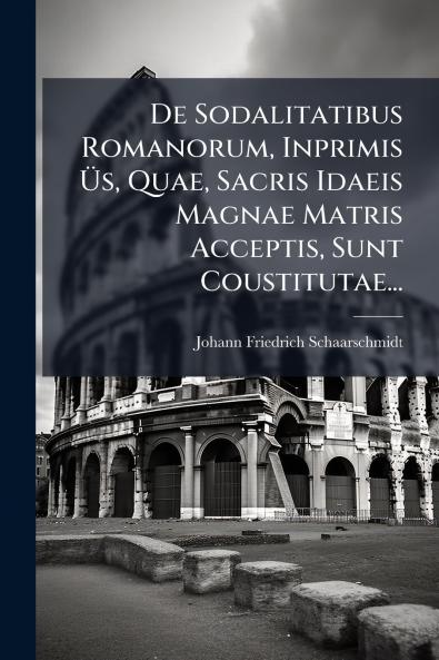 De Sodalitatibus Romanorum Inprimis Ã?s Quae Sacris Idaeis Magnae Matris Acceptis Sunt Coustitutae...