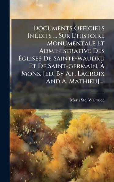 Documents Officiels InÃ©dits ... Sur L'histoire Monumentale Et Administrative Des Ã?glises De Sainte-waudru Et De Saint-germain Ã? Mons. [ed. By A.f. Lacroix And A. Mathieu]....