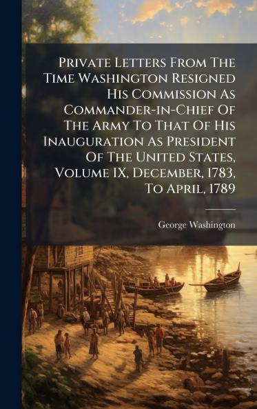 Private Letters From The Time Washington Resigned His Commission As Commander-in-Chief Of The Army To That Of His Inauguration As President Of The United States Volume IX December 1783 To April 1789