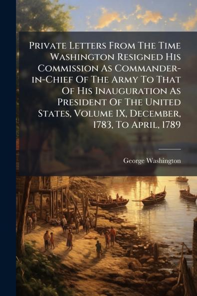 Private Letters From The Time Washington Resigned His Commission As Commander-in-Chief Of The Army To That Of His Inauguration As President Of The United States Volume IX December 1783 To April 1789
