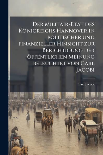 Der Militair-Etat des KÃ¶nigreichs Hannover in politischer und finanzieller Hinsicht zur Berichtigung der Ã¶ffentlichen Meinung beleuchtet von Carl Jacobi