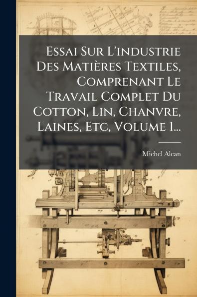 Essai Sur L'industrie Des MatiÃ¨res Textiles Comprenant Le Travail Complet Du Cotton Lin Chanvre Laines Etc Volume 1...
