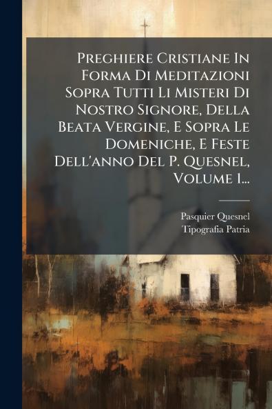 Preghiere Cristiane In Forma Di Meditazioni Sopra Tutti Li Misteri Di Nostro Signore Della Beata Vergine E Sopra Le Domeniche E Feste Dell'anno Del P. Quesnel Volume 1...