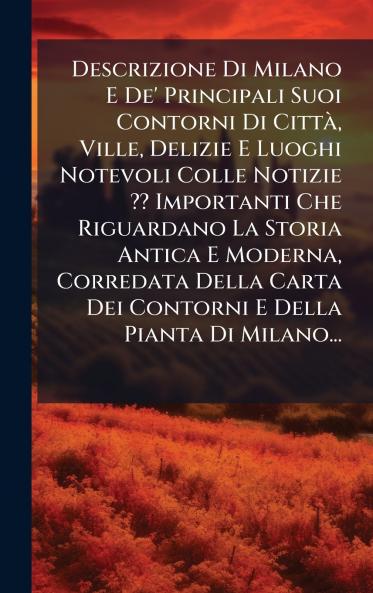 Descrizione Di Milano E De' Principali Suoi Contorni Di CittÃ  Ville Delizie E Luoghi Notevoli Colle Notizie ?? Importanti Che Riguardano La Storia Antica E Moderna Corredata Della Carta Dei Contorni E Della Pianta Di Milano...