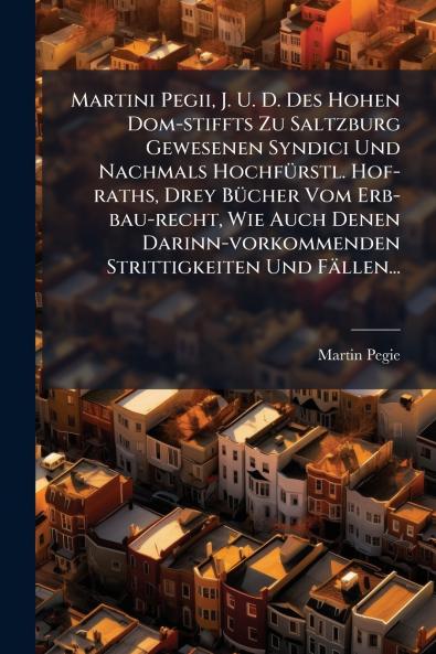 Martini Pegii J. U. D. Des Hohen Dom-stiffts Zu Saltzburg Gewesenen Syndici Und Nachmals HochfÃ¼rstl. Hof-raths Drey BÃ¼cher Vom Erb-bau-recht Wie Auch Denen Darinn-vorkommenden Strittigkeiten Und FÃ¤llen...