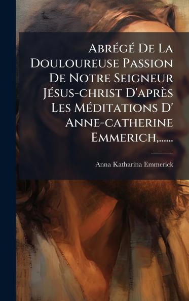 AbrÃ©gÃ© De La Douloureuse Passion De Notre Seigneur JÃ©sus-christ D'aprÃ¨s Les MÃ©ditations D' Anne-catherine Emmerich......