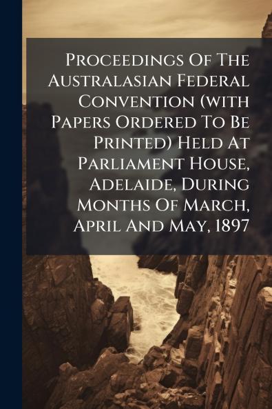 Proceedings Of The Australasian Federal Convention (with Papers Ordered To Be Printed) Held At Parliament House Adelaide During Months Of March April And May 1897