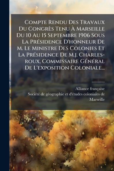 Compte Rendu Des Travaux Du CongrÃ¨s Tenu Ã? Marseille Du 10 Au 15 Septembre 1906 Sous La PrÃ©sidence D'honneur De M. Le Ministre Des Colonies Et La PrÃ©sidence De M.j. Charles-roux Commissaire GÃ©nÃ©ral De L'exposition Coloniale...
