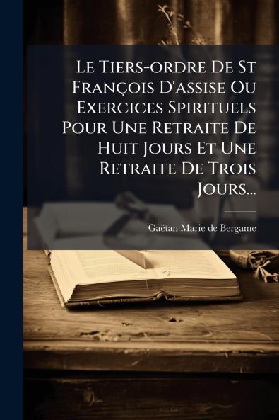 Le Tiers-ordre De St FranÃ§ois D'assise Ou Exercices Spirituels Pour Une Retraite De Huit Jours Et Une Retraite De Trois Jours...