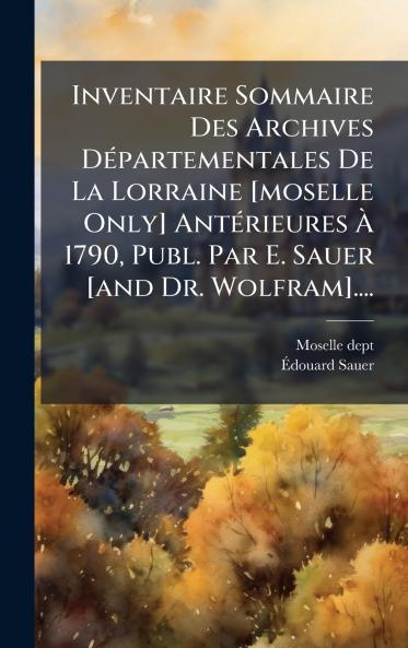 Inventaire Sommaire Des Archives DÃ©partementales De La Lorraine [moselle Only] AntÃ©rieures Ã 1790 Publ. Par E. Sauer [and Dr. Wolfram]....