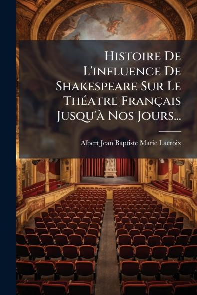Histoire De L'influence De Shakespeare Sur Le ThÃ©atre FranÃ§ais Jusqu'Ã  Nos Jours...