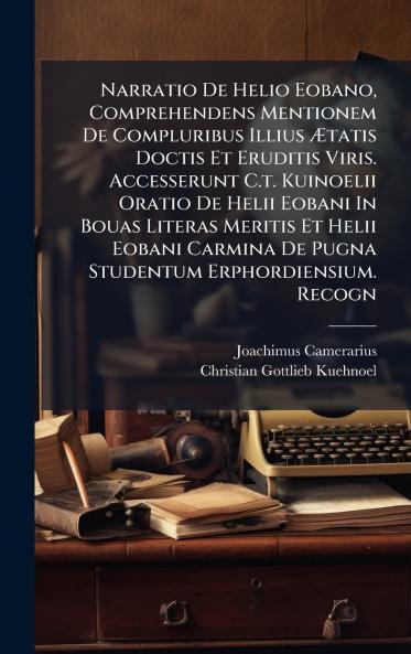 Narratio De Helio Eobano Comprehendens Mentionem De Compluribus Illius Ãtatis Doctis Et Eruditis Viris. Accesserunt C.t. Kuinoelii Oratio De Helii Eobani In Bouas Literas Meritis Et Helii Eobani Carmina De Pugna Studentum Erphordiensium. Recogn