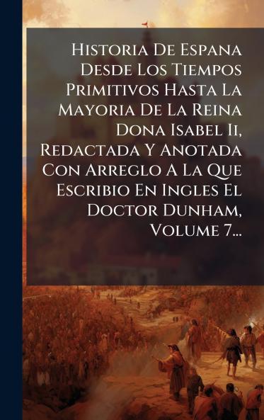 Historia De Espana Desde Los Tiempos Primitivos Hasta La Mayoria De La Reina Dona Isabel Ii Redactada Y Anotada Con Arreglo A La Que Escribio En Ingles El Doctor Dunham Volume 7...