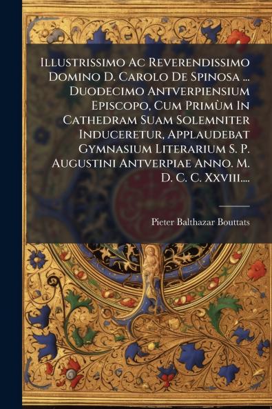 Illustrissimo Ac Reverendissimo Domino D. Carolo De Spinosa ... Duodecimo Antverpiensium Episcopo Cum PrimÃ¹m In Cathedram Suam Solemniter Induceretur Applaudebat Gymnasium Literarium S. P. Augustini Antverpiae Anno. M. D. C. C. Xxviii....