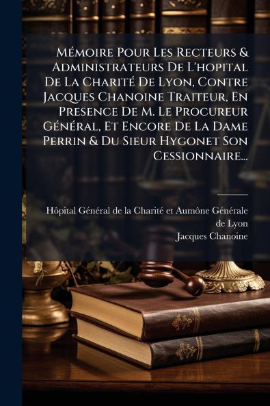 MÃ©moire Pour Les Recteurs & Administrateurs De L'hopital De La CharitÃ© De Lyon Contre Jacques Chanoine Traiteur En Presence De M. Le Procureur GÃ©nÃ©ral Et Encore De La Dame Perrin & Du Sieur Hygonet Son Cessionnaire...