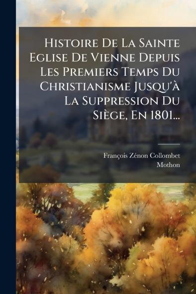 Histoire De La Sainte Eglise De Vienne Depuis Les Premiers Temps Du Christianisme Jusqu'Ã  La Suppression Du SiÃ¨ge En 1801...