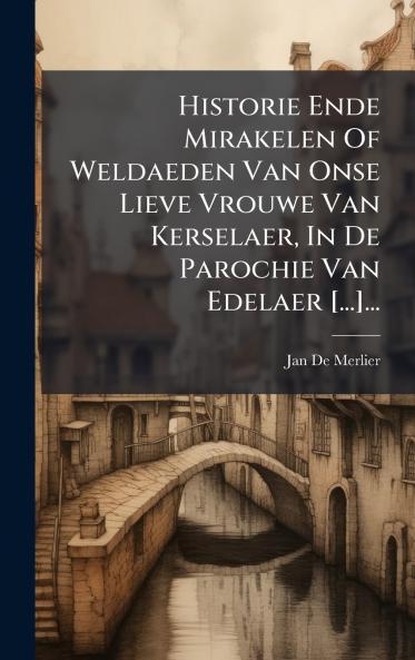 Historie Ende Mirakelen Of Weldaeden Van Onse Lieve Vrouwe Van Kerselaer In De Parochie Van Edelaer [...]...