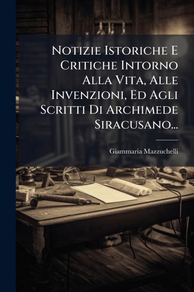 Notizie Istoriche E Critiche Intorno Alla Vita Alle Invenzioni Ed Agli Scritti Di Archimede Siracusano...