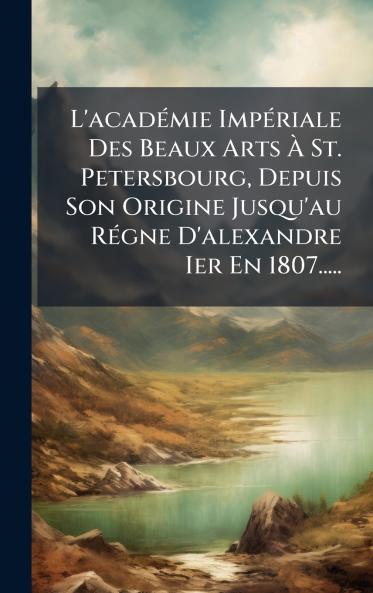 L'acadÃ©mie ImpÃ©riale Des Beaux Arts Ã St. Petersbourg Depuis Son Origine Jusqu'au RÃ©gne D'alexandre Ier En 1807.....