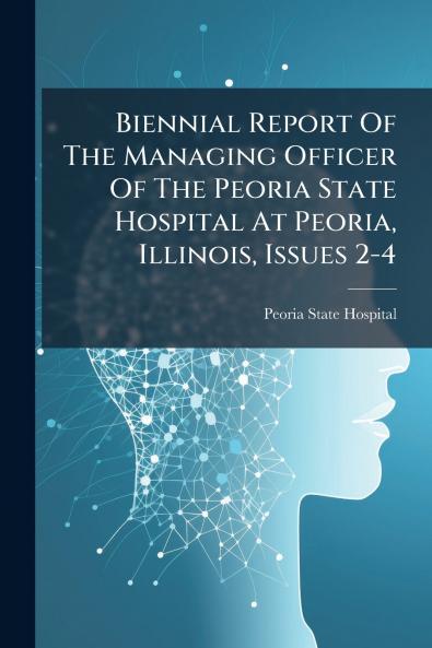 Biennial Report Of The Managing Officer Of The Peoria State Hospital At Peoria Illinois Issues 2-4