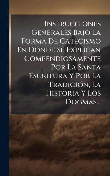 Instrucciones Generales Bajo La Forma De Catecismo En Donde Se Explican Compendiosamente Por La Santa Escritura Y Por La TradiciÃ³n La Historia Y Los Dogmas...