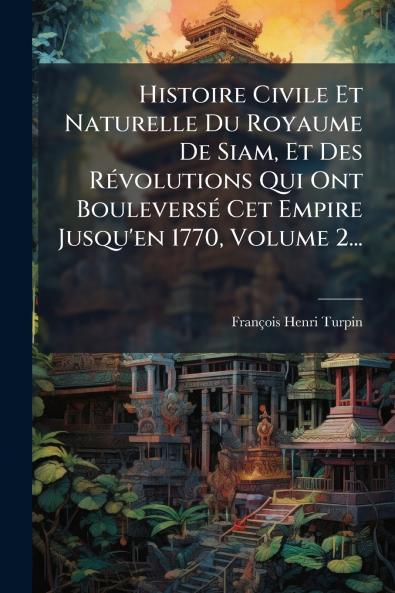 Histoire Civile Et Naturelle Du Royaume De Siam Et Des RÃ©volutions Qui Ont BouleversÃ© Cet Empire Jusqu'en 1770 Volume 2...