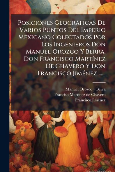 Posiciones GeogrÃ¡ficas De Varios Puntos Del Imperio Mexicano Colectados Por Los Ingenieros Don Manuel Orozco Y Berra Don Francisco MartÃ­nez De Chavero Y Don Francisco JimÃ©nez ......