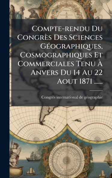 Compte-rendu Du CongrÃ¨s Des Sciences GÃ©ographiques Cosmographiques Et Commerciales Tenu Ã Anvers Du 14 Au 22 Aout 1871 ......