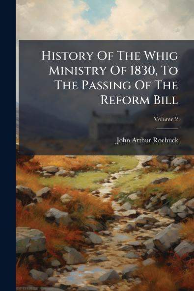 History Of The Whig Ministry Of 1830 To The Passing Of The Reform Bill