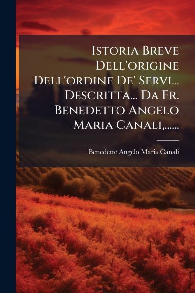 Istoria Breve Dell'origine Dell'ordine De' Servi... Descritta... Da Fr. Benedetto Angelo Maria Canali......