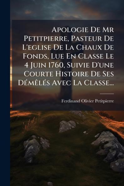 Apologie De Mr Petitpierre Pasteur De L'eglise De La Chaux De Fonds Lue En Classe Le 4 Juin 1760 Suivie D'une Courte Histoire De Ses DÃ©mÃªlÃ©s Avec La Classe...