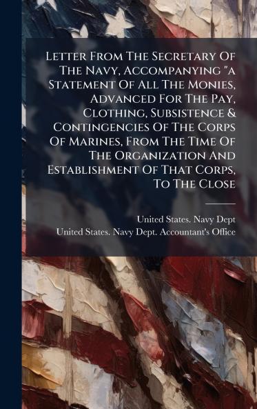 Letter From The Secretary Of The Navy Accompanying a Statement Of All The Monies Advanced For The Pay Clothing Subsistence & Contingencies Of The Corps Of Marines From The Time Of The Organization And Establishment Of That Corps To The Close