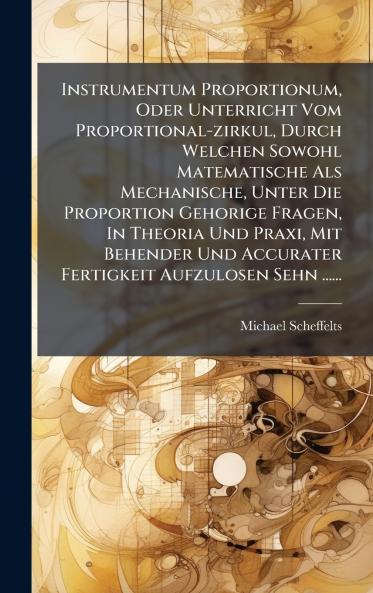 Instrumentum Proportionum Oder Unterricht Vom Proportional-zirkul Durch Welchen Sowohl Matematische Als Mechanische Unter Die Proportion Gehorige Fragen In Theoria Und Praxi Mit Behender Und Accurater Fertigkeit Aufzulosen Sehn ......