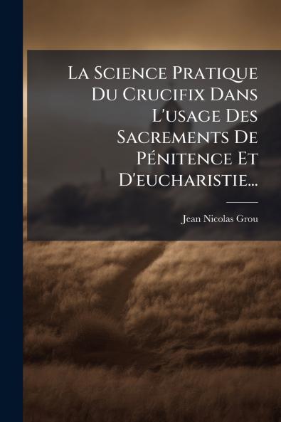 La Science Pratique Du Crucifix Dans L'usage Des Sacrements De PÃ©nitence Et D'eucharistie...