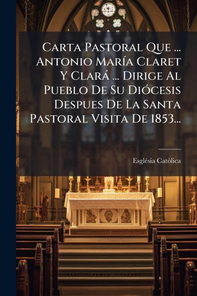 Carta Pastoral Que ... Antonio MarÃ­a Claret Y ClarÃ¡ ... Dirige Al Pueblo De Su DiÃ³cesis Despues De La Santa Pastoral Visita De 1853...