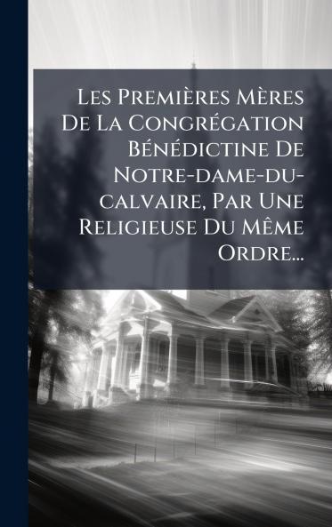 Les PremiÃ¨res MÃ¨res De La CongrÃ©gation BÃ©nÃ©dictine De Notre-dame-du-calvaire Par Une Religieuse Du MÃªme Ordre...