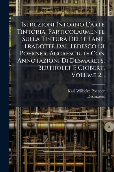 Istruzioni Intorno L'arte Tintoria Particolarmente Sulla Tintura Delle Lane Tradotte Dal Tedesco Di Poerner. Accresciute Con Annotazioni Di Desmarets Bertholet E Giobert Volume 2...