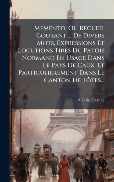 Memento Ou Recueil Courant ... De Divers Mots Expressions Et Locutions TirÃ©s Du Patois Normand En Usage Dans Le Pays De Caux Et ParticuliÃ¨rement Dans Le Canton De TÃ´tes...