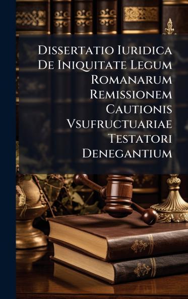 Dissertatio Iuridica De Iniquitate Legum Romanarum Remissionem Cautionis Vsufructuariae Testatori Denegantium