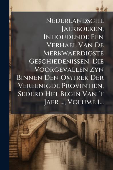 Nederlandsche Jaerboeken Inhoudende Een Verhael Van De Merkwaerdigste Geschiedenissen Die Voorgevallen Zyn Binnen Den Omtrek Der Vereenigde ProvintiÃ«n Sederd Het Begin Van 't Jaer ... Volume 1...