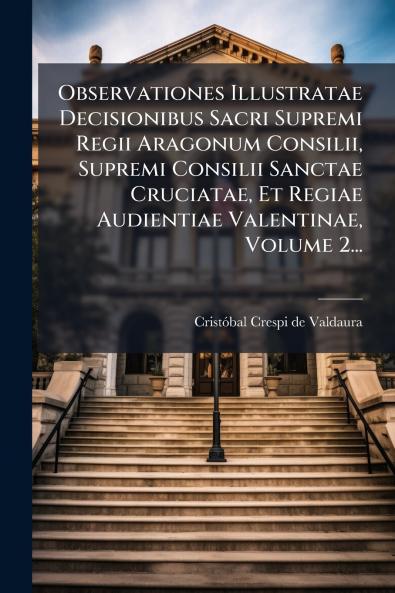 Observationes Illustratae Decisionibus Sacri Supremi Regii Aragonum Consilii Supremi Consilii Sanctae Cruciatae Et Regiae Audientiae Valentinae Volume 2...