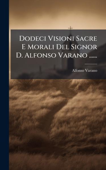Dodeci Visioni Sacre E Morali Del Signor D. Alfonso Varano ......