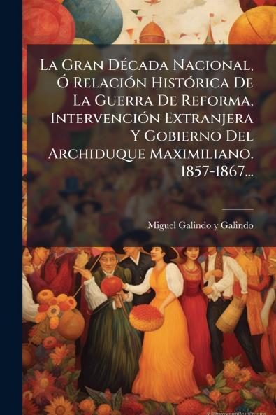 La Gran DÃ©cada Nacional Ã RelaciÃ³n HistÃ³rica De La Guerra De Reforma IntervenciÃ³n Extranjera Y Gobierno Del Archiduque Maximiliano. 1857-1867...